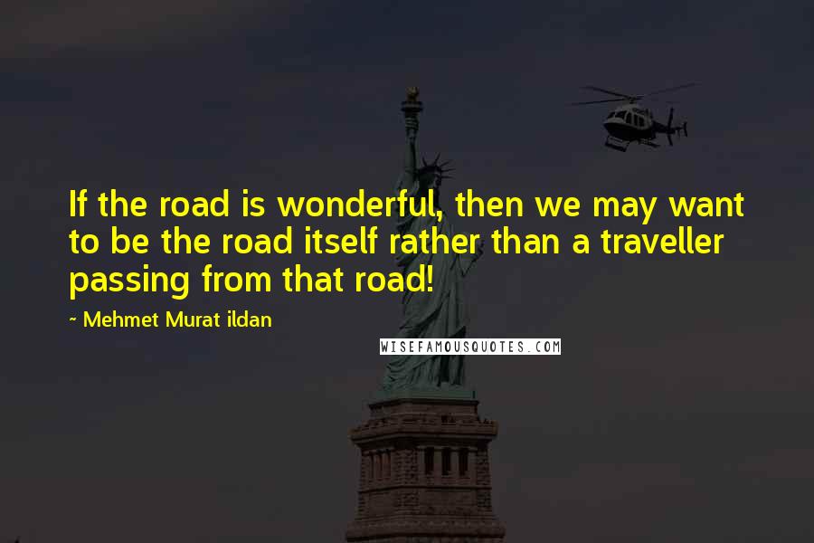 Mehmet Murat Ildan Quotes: If the road is wonderful, then we may want to be the road itself rather than a traveller passing from that road!