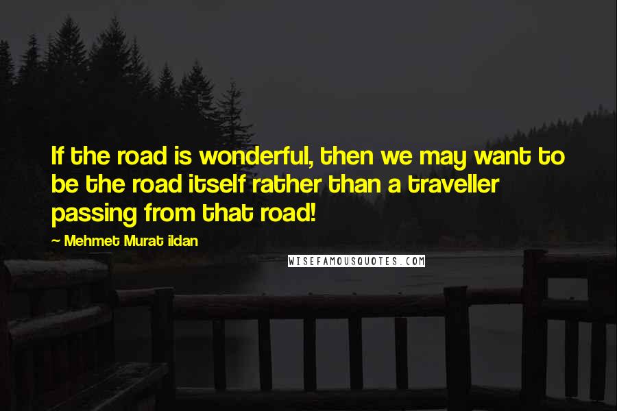 Mehmet Murat Ildan Quotes: If the road is wonderful, then we may want to be the road itself rather than a traveller passing from that road!