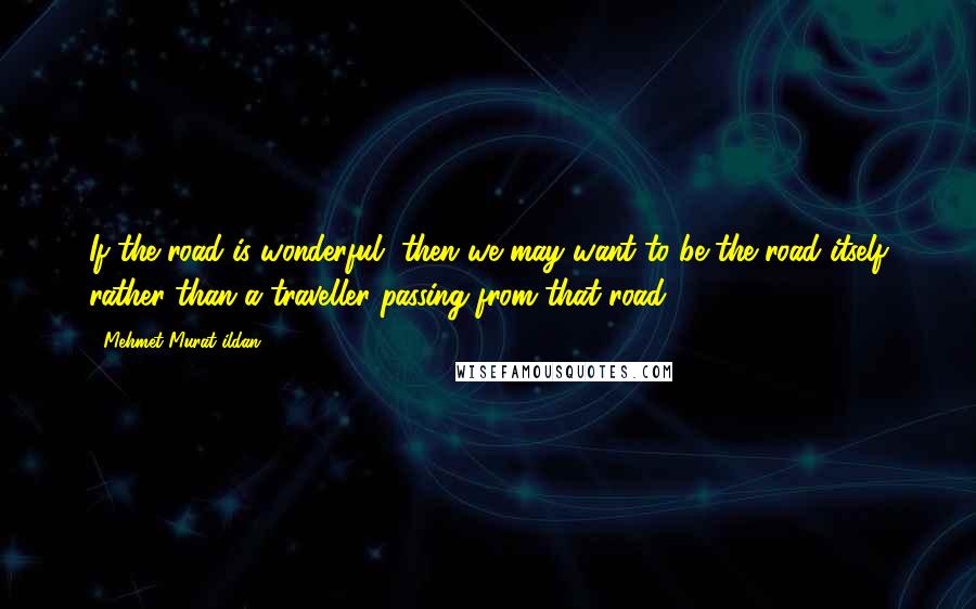 Mehmet Murat Ildan Quotes: If the road is wonderful, then we may want to be the road itself rather than a traveller passing from that road!