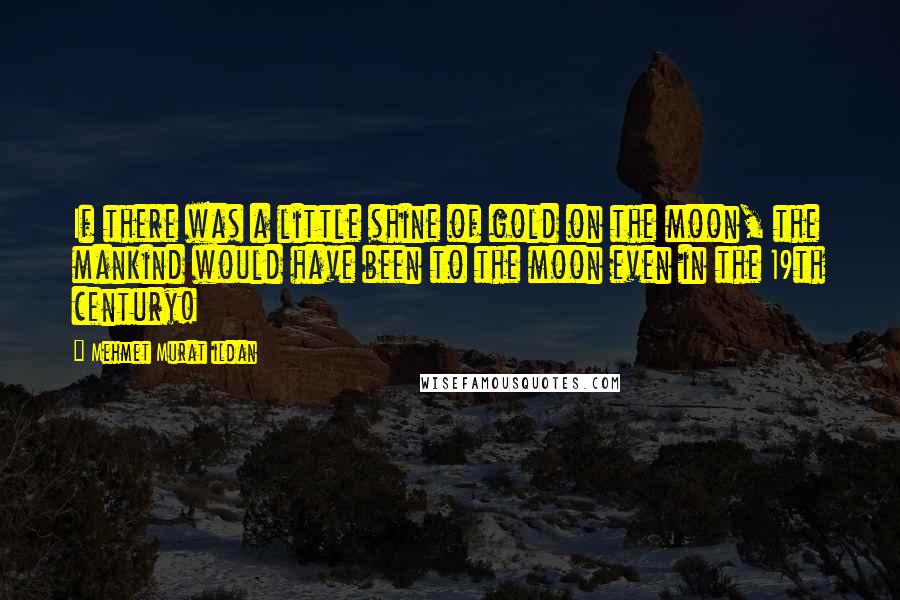 Mehmet Murat Ildan Quotes: If there was a little shine of gold on the moon, the mankind would have been to the moon even in the 19th century!