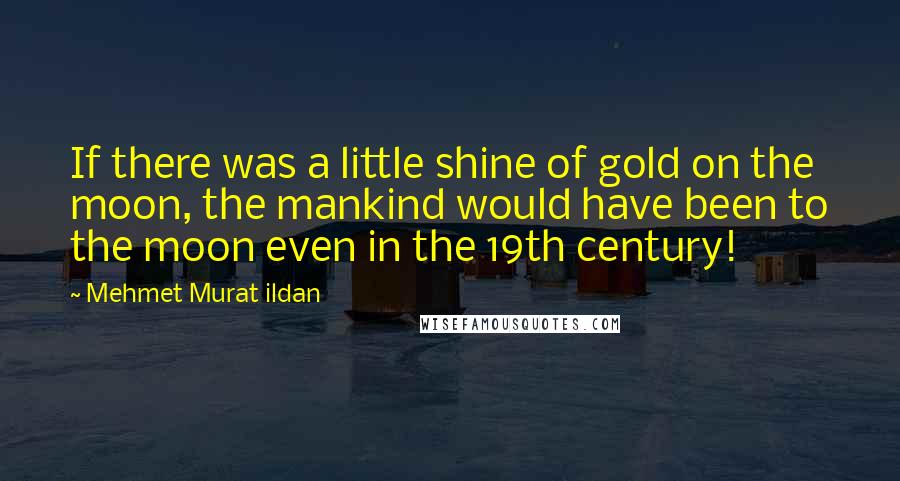 Mehmet Murat Ildan Quotes: If there was a little shine of gold on the moon, the mankind would have been to the moon even in the 19th century!