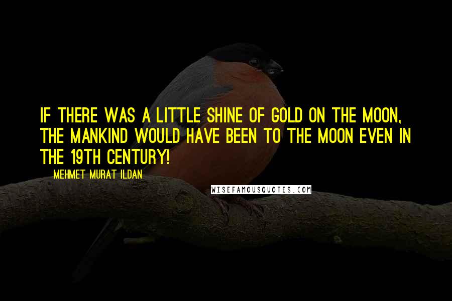 Mehmet Murat Ildan Quotes: If there was a little shine of gold on the moon, the mankind would have been to the moon even in the 19th century!