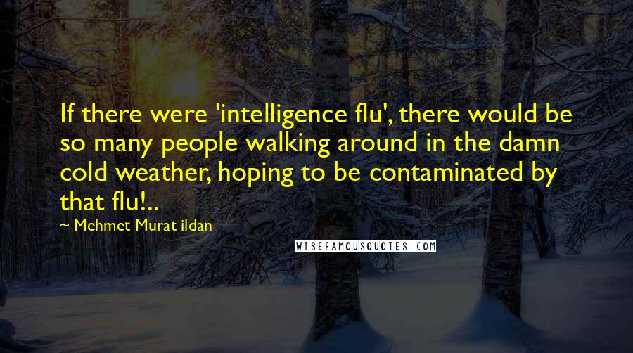 Mehmet Murat Ildan Quotes: If there were 'intelligence flu', there would be so many people walking around in the damn cold weather, hoping to be contaminated by that flu!..