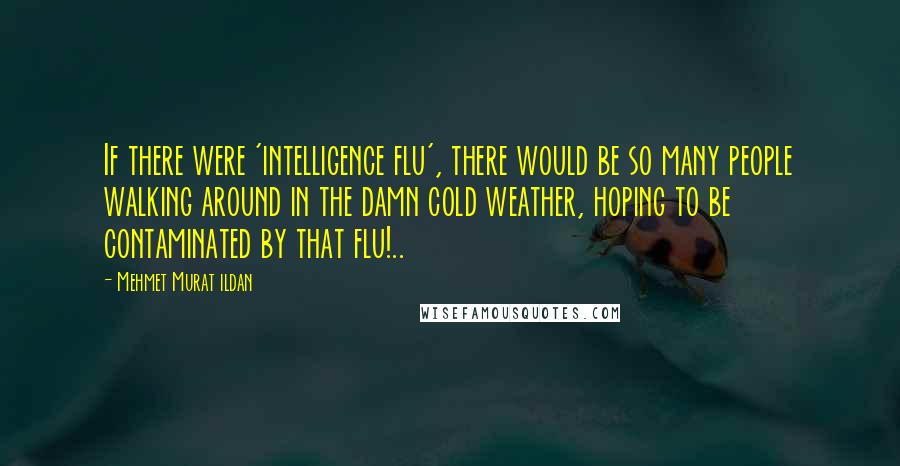 Mehmet Murat Ildan Quotes: If there were 'intelligence flu', there would be so many people walking around in the damn cold weather, hoping to be contaminated by that flu!..