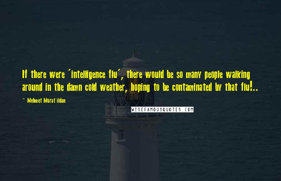 Mehmet Murat Ildan Quotes: If there were 'intelligence flu', there would be so many people walking around in the damn cold weather, hoping to be contaminated by that flu!..