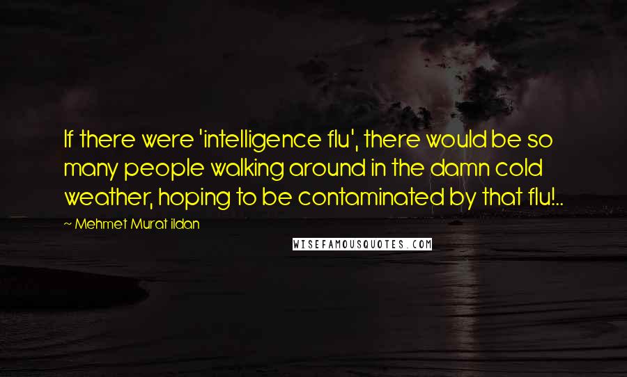 Mehmet Murat Ildan Quotes: If there were 'intelligence flu', there would be so many people walking around in the damn cold weather, hoping to be contaminated by that flu!..