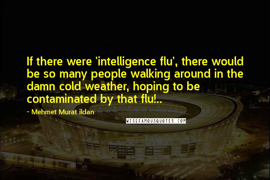 Mehmet Murat Ildan Quotes: If there were 'intelligence flu', there would be so many people walking around in the damn cold weather, hoping to be contaminated by that flu!..