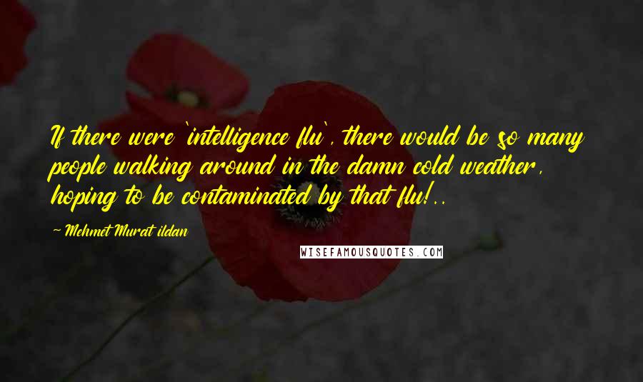 Mehmet Murat Ildan Quotes: If there were 'intelligence flu', there would be so many people walking around in the damn cold weather, hoping to be contaminated by that flu!..