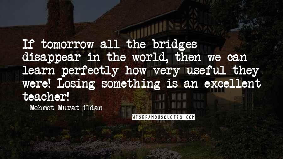 Mehmet Murat Ildan Quotes: If tomorrow all the bridges disappear in the world, then we can learn perfectly how very useful they were! Losing something is an excellent teacher!