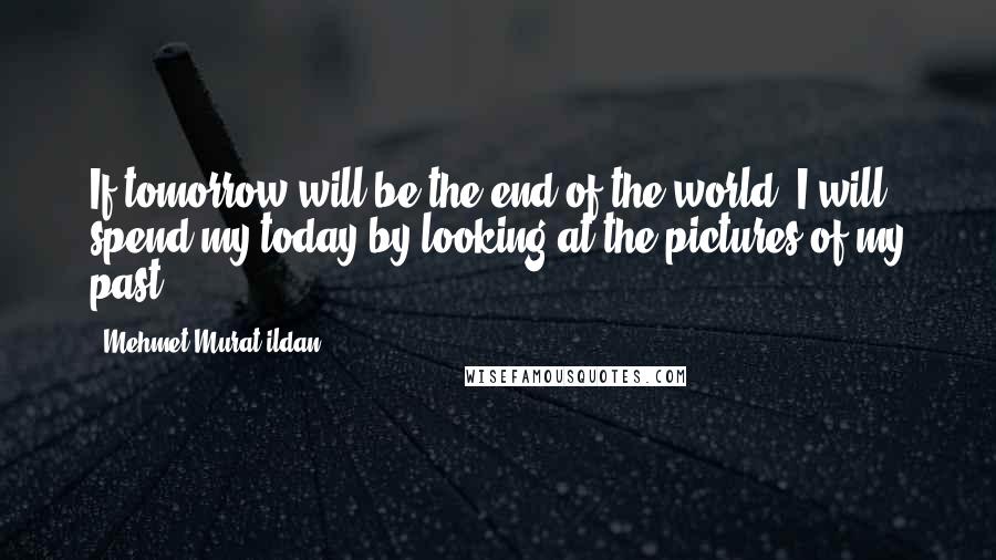 Mehmet Murat Ildan Quotes: If tomorrow will be the end of the world, I will spend my today by looking at the pictures of my past!