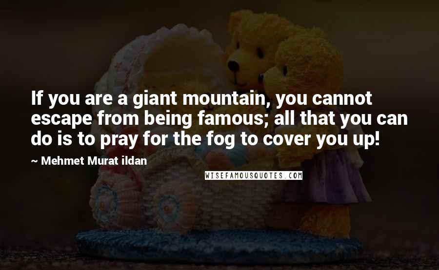 Mehmet Murat Ildan Quotes: If you are a giant mountain, you cannot escape from being famous; all that you can do is to pray for the fog to cover you up!