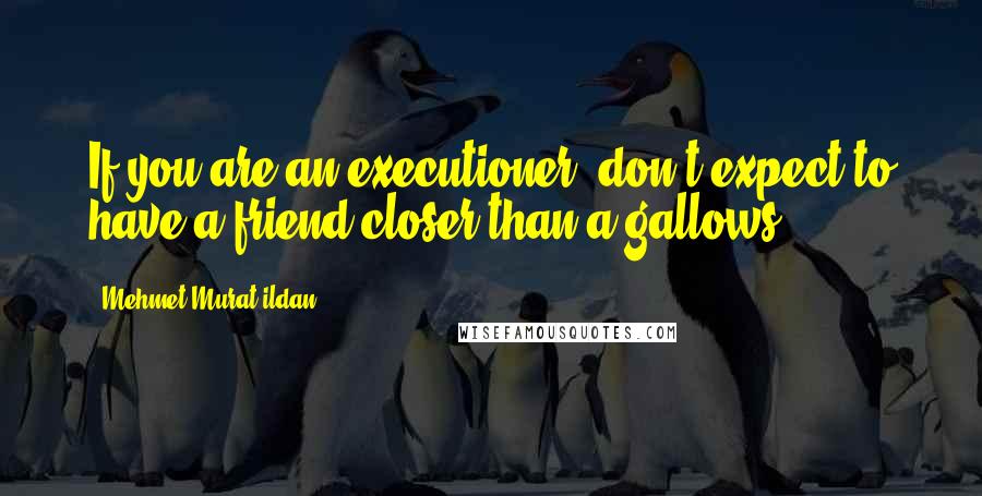 Mehmet Murat Ildan Quotes: If you are an executioner, don't expect to have a friend closer than a gallows!