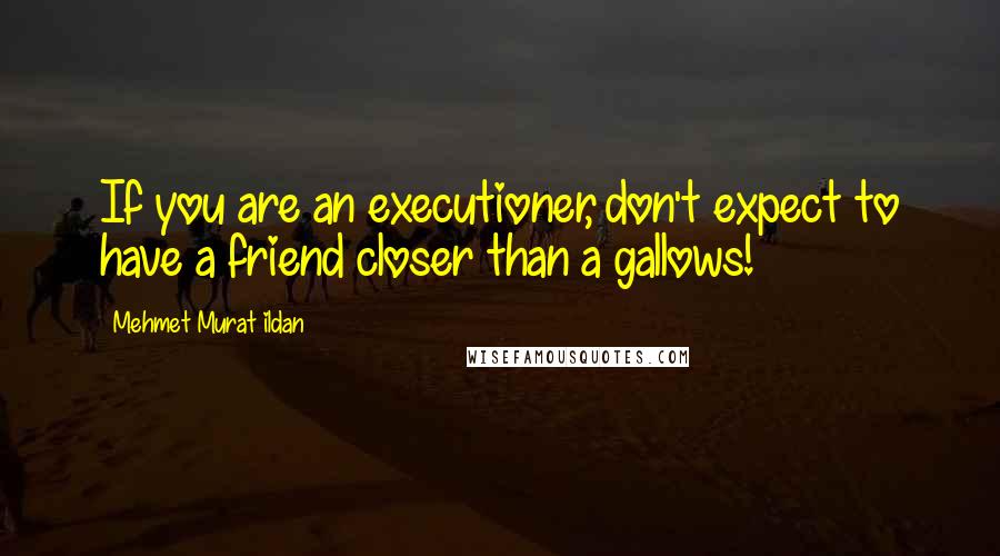 Mehmet Murat Ildan Quotes: If you are an executioner, don't expect to have a friend closer than a gallows!