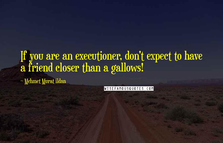 Mehmet Murat Ildan Quotes: If you are an executioner, don't expect to have a friend closer than a gallows!