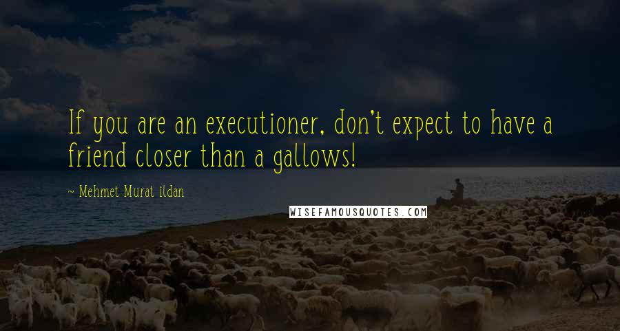 Mehmet Murat Ildan Quotes: If you are an executioner, don't expect to have a friend closer than a gallows!