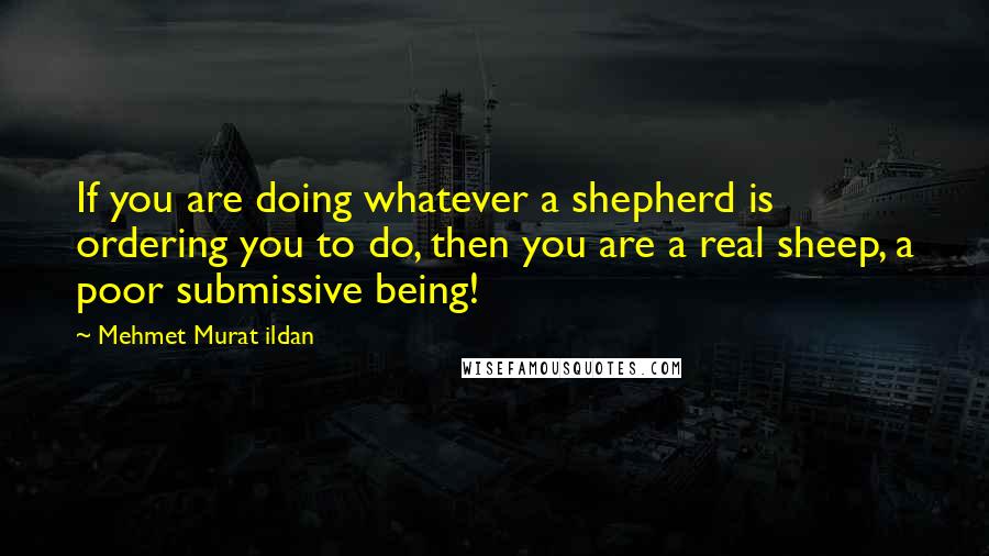 Mehmet Murat Ildan Quotes: If you are doing whatever a shepherd is ordering you to do, then you are a real sheep, a poor submissive being!