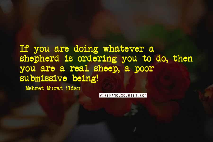 Mehmet Murat Ildan Quotes: If you are doing whatever a shepherd is ordering you to do, then you are a real sheep, a poor submissive being!