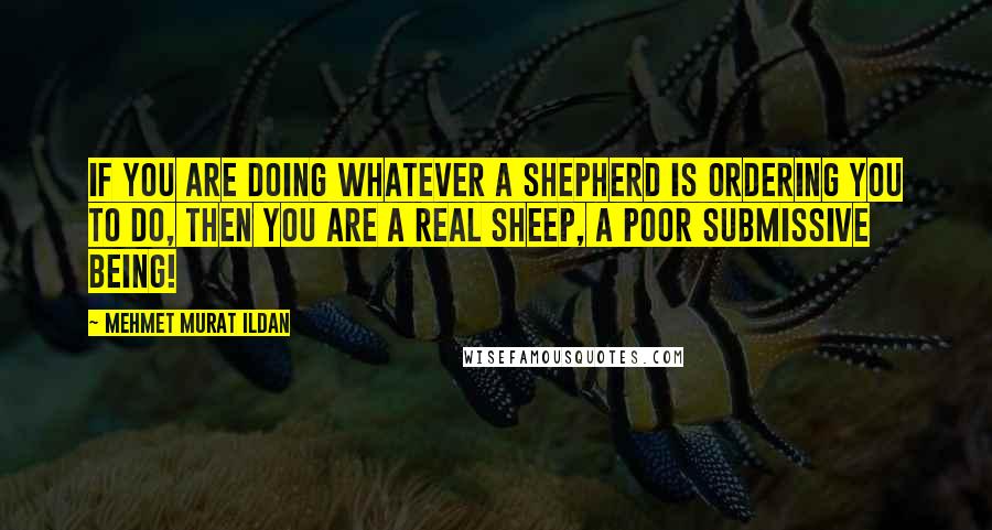 Mehmet Murat Ildan Quotes: If you are doing whatever a shepherd is ordering you to do, then you are a real sheep, a poor submissive being!
