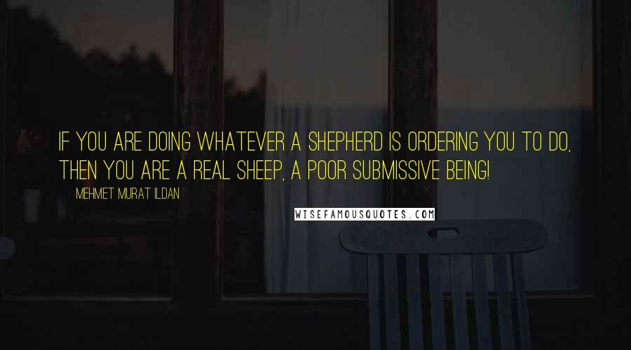 Mehmet Murat Ildan Quotes: If you are doing whatever a shepherd is ordering you to do, then you are a real sheep, a poor submissive being!