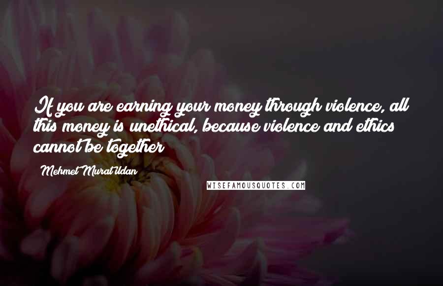 Mehmet Murat Ildan Quotes: If you are earning your money through violence, all this money is unethical, because violence and ethics cannot be together!