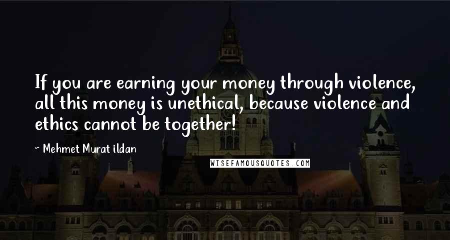 Mehmet Murat Ildan Quotes: If you are earning your money through violence, all this money is unethical, because violence and ethics cannot be together!