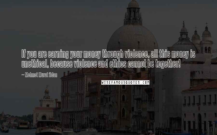 Mehmet Murat Ildan Quotes: If you are earning your money through violence, all this money is unethical, because violence and ethics cannot be together!