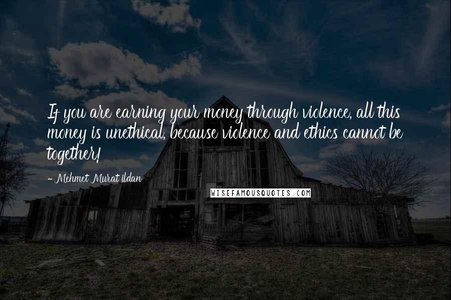 Mehmet Murat Ildan Quotes: If you are earning your money through violence, all this money is unethical, because violence and ethics cannot be together!