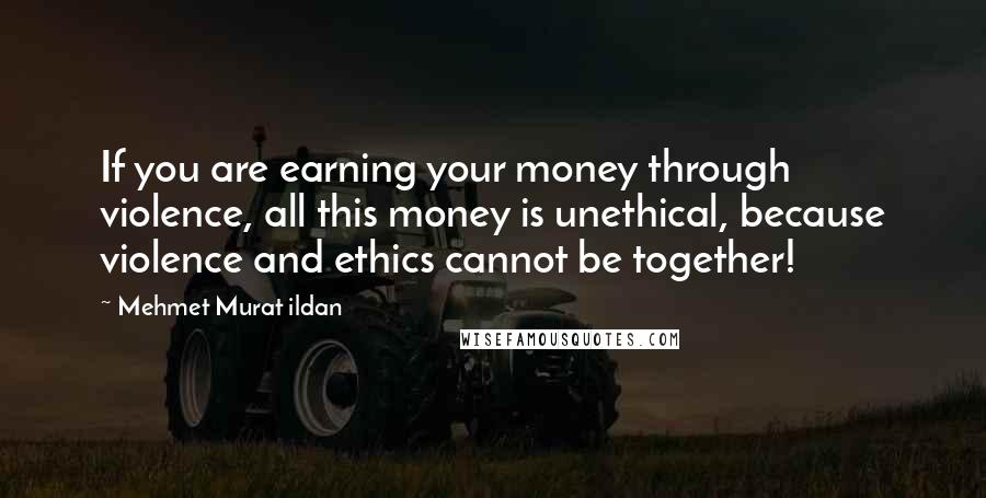 Mehmet Murat Ildan Quotes: If you are earning your money through violence, all this money is unethical, because violence and ethics cannot be together!