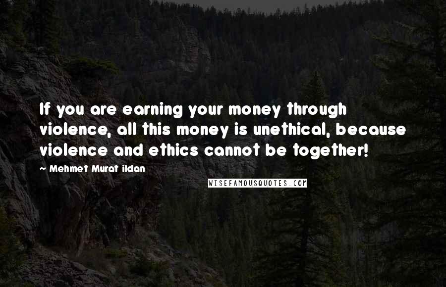 Mehmet Murat Ildan Quotes: If you are earning your money through violence, all this money is unethical, because violence and ethics cannot be together!