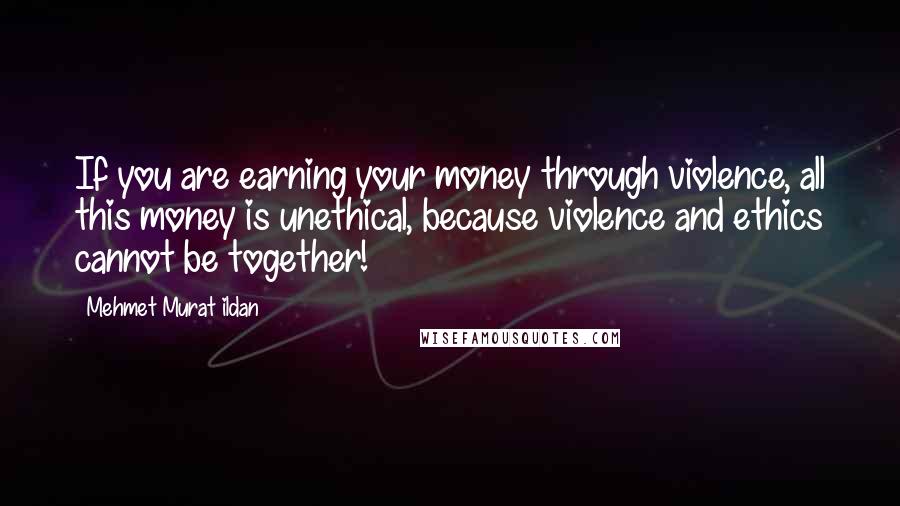 Mehmet Murat Ildan Quotes: If you are earning your money through violence, all this money is unethical, because violence and ethics cannot be together!