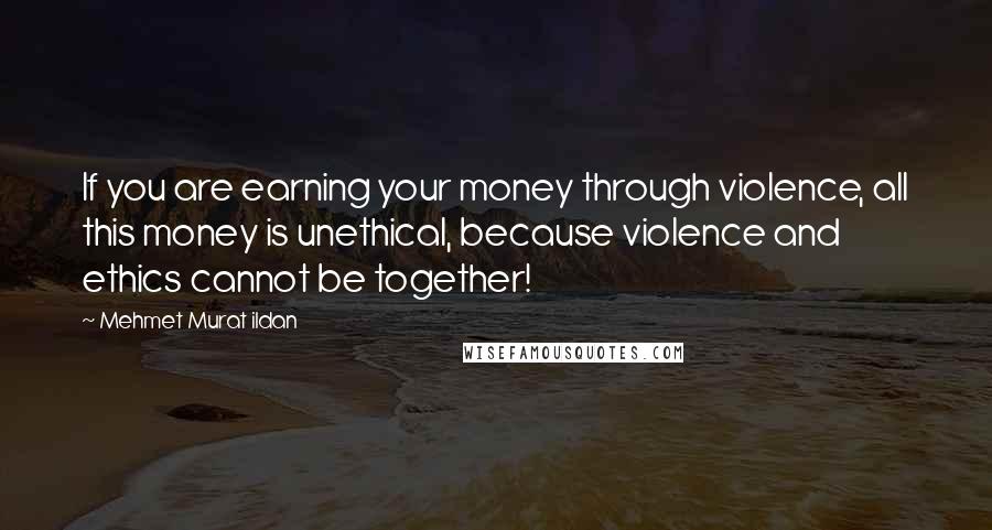 Mehmet Murat Ildan Quotes: If you are earning your money through violence, all this money is unethical, because violence and ethics cannot be together!