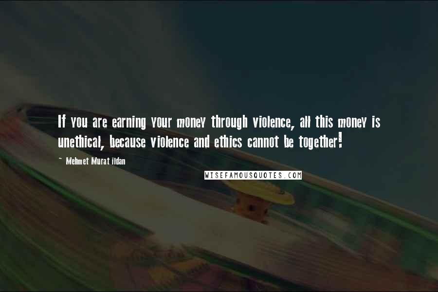 Mehmet Murat Ildan Quotes: If you are earning your money through violence, all this money is unethical, because violence and ethics cannot be together!