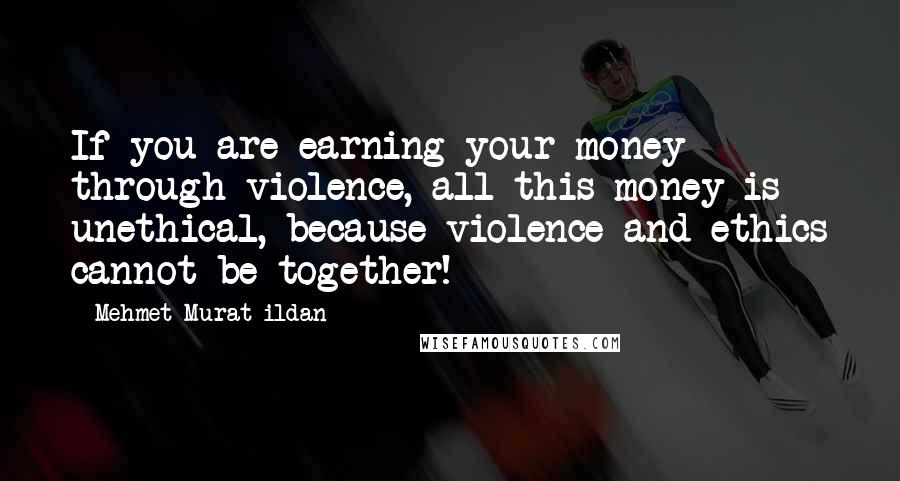 Mehmet Murat Ildan Quotes: If you are earning your money through violence, all this money is unethical, because violence and ethics cannot be together!