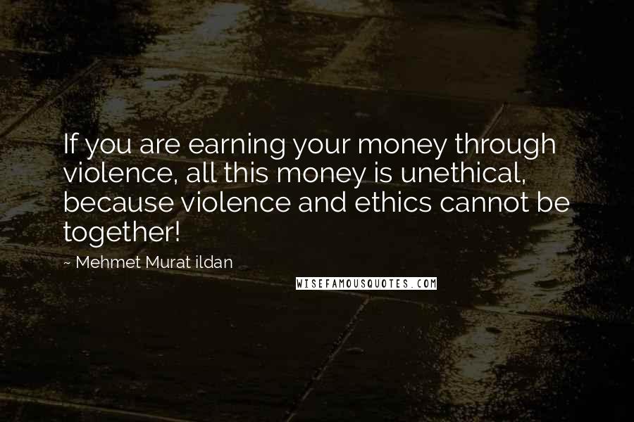 Mehmet Murat Ildan Quotes: If you are earning your money through violence, all this money is unethical, because violence and ethics cannot be together!