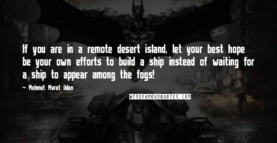 Mehmet Murat Ildan Quotes: If you are in a remote desert island, let your best hope be your own efforts to build a ship instead of waiting for a ship to appear among the fogs!