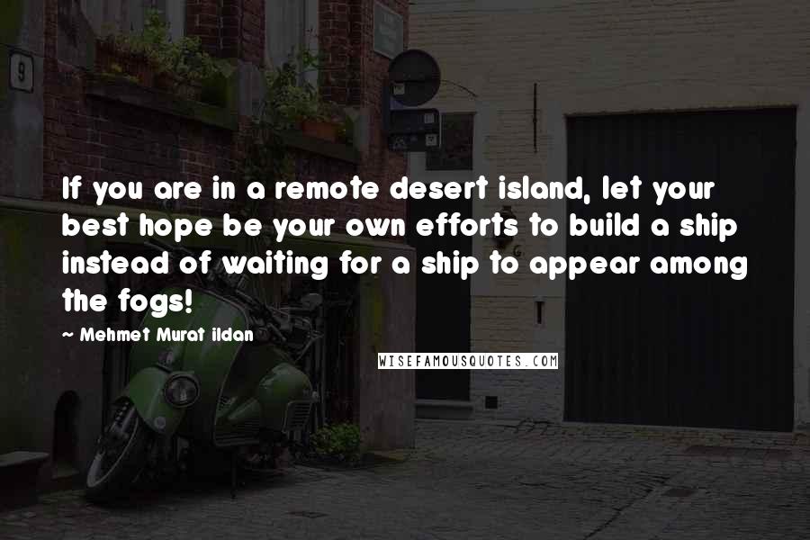 Mehmet Murat Ildan Quotes: If you are in a remote desert island, let your best hope be your own efforts to build a ship instead of waiting for a ship to appear among the fogs!