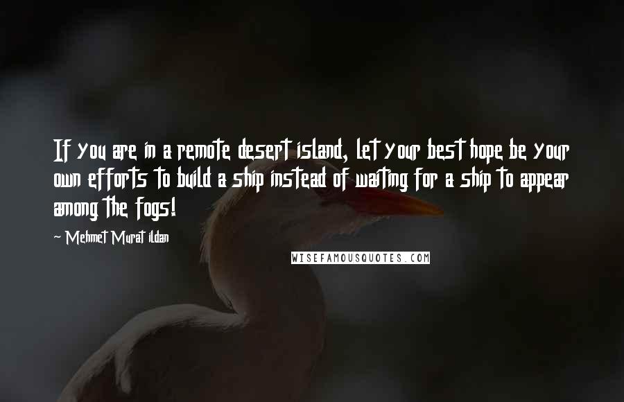 Mehmet Murat Ildan Quotes: If you are in a remote desert island, let your best hope be your own efforts to build a ship instead of waiting for a ship to appear among the fogs!