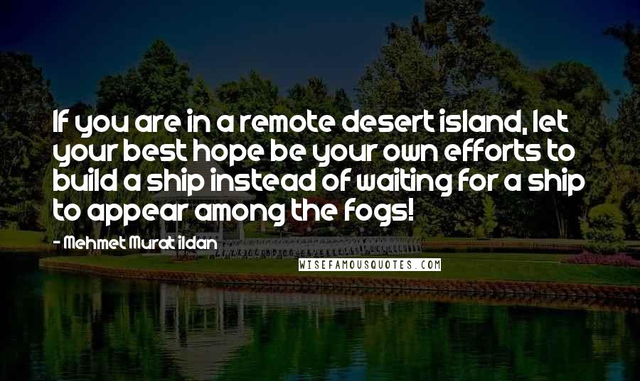 Mehmet Murat Ildan Quotes: If you are in a remote desert island, let your best hope be your own efforts to build a ship instead of waiting for a ship to appear among the fogs!