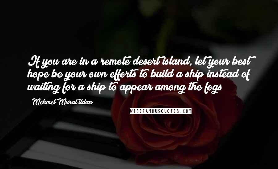 Mehmet Murat Ildan Quotes: If you are in a remote desert island, let your best hope be your own efforts to build a ship instead of waiting for a ship to appear among the fogs!