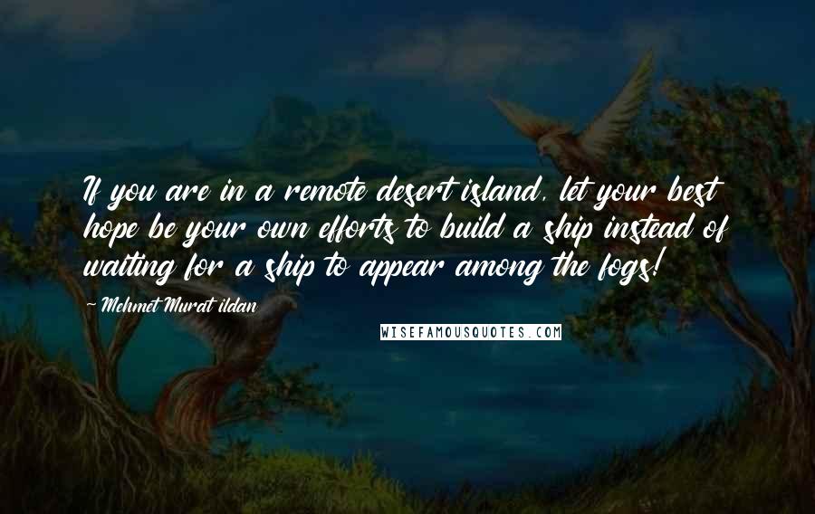 Mehmet Murat Ildan Quotes: If you are in a remote desert island, let your best hope be your own efforts to build a ship instead of waiting for a ship to appear among the fogs!