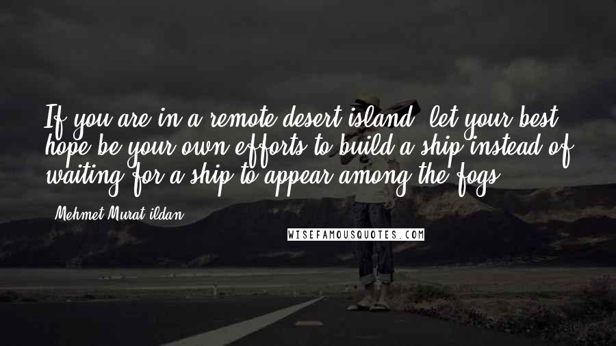 Mehmet Murat Ildan Quotes: If you are in a remote desert island, let your best hope be your own efforts to build a ship instead of waiting for a ship to appear among the fogs!