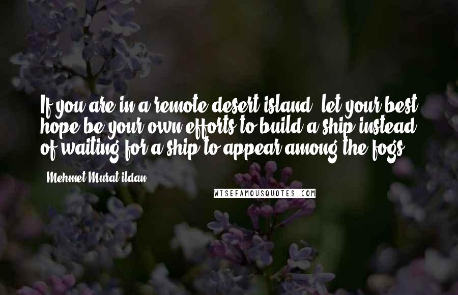 Mehmet Murat Ildan Quotes: If you are in a remote desert island, let your best hope be your own efforts to build a ship instead of waiting for a ship to appear among the fogs!