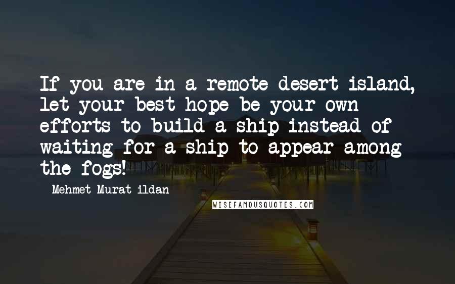 Mehmet Murat Ildan Quotes: If you are in a remote desert island, let your best hope be your own efforts to build a ship instead of waiting for a ship to appear among the fogs!