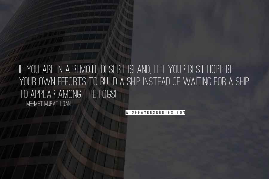 Mehmet Murat Ildan Quotes: If you are in a remote desert island, let your best hope be your own efforts to build a ship instead of waiting for a ship to appear among the fogs!