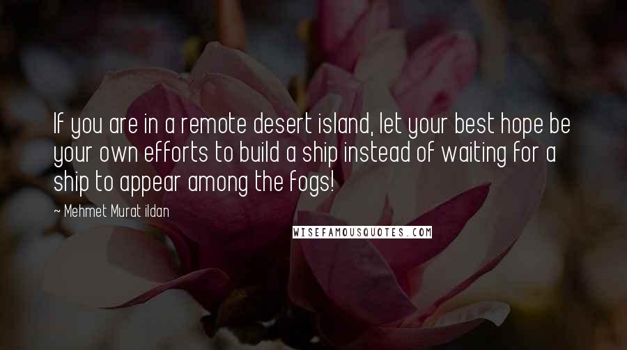 Mehmet Murat Ildan Quotes: If you are in a remote desert island, let your best hope be your own efforts to build a ship instead of waiting for a ship to appear among the fogs!