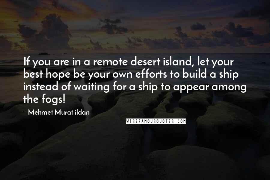 Mehmet Murat Ildan Quotes: If you are in a remote desert island, let your best hope be your own efforts to build a ship instead of waiting for a ship to appear among the fogs!