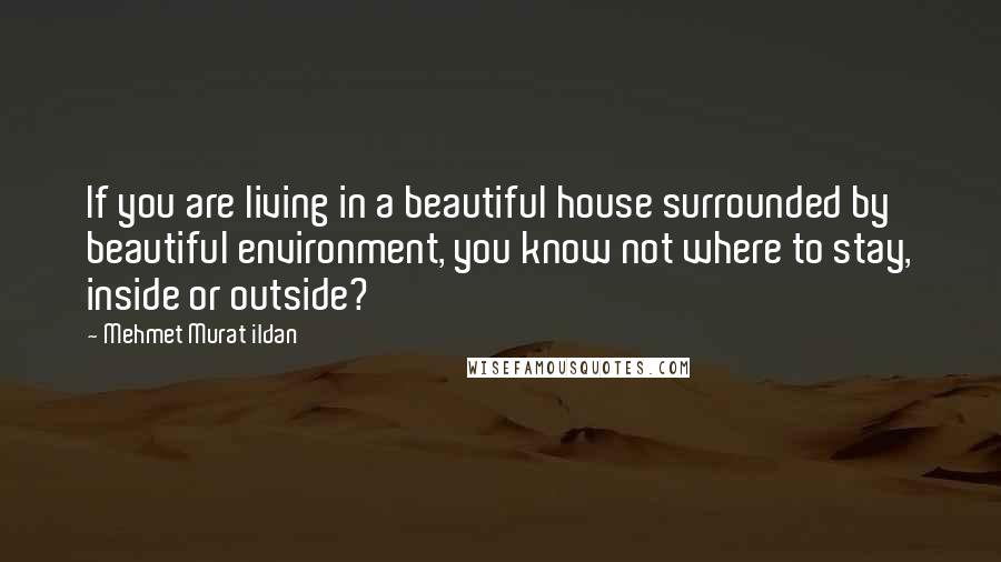 Mehmet Murat Ildan Quotes: If you are living in a beautiful house surrounded by beautiful environment, you know not where to stay, inside or outside?