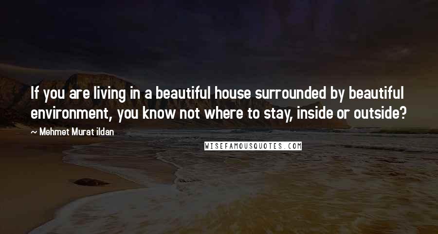 Mehmet Murat Ildan Quotes: If you are living in a beautiful house surrounded by beautiful environment, you know not where to stay, inside or outside?