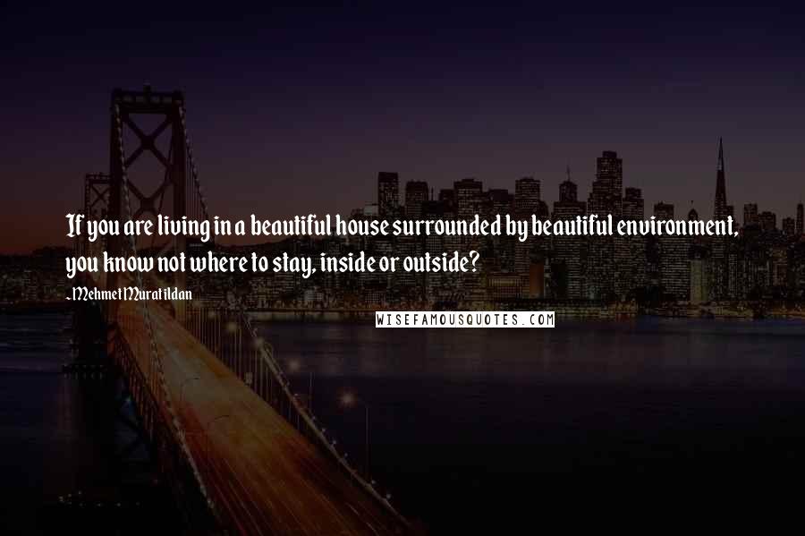 Mehmet Murat Ildan Quotes: If you are living in a beautiful house surrounded by beautiful environment, you know not where to stay, inside or outside?