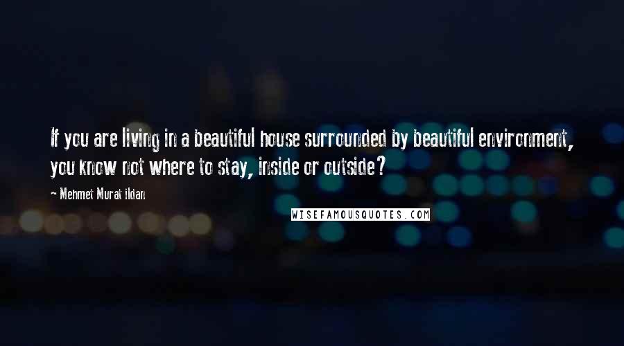 Mehmet Murat Ildan Quotes: If you are living in a beautiful house surrounded by beautiful environment, you know not where to stay, inside or outside?